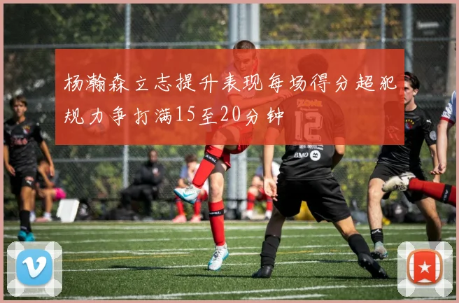 杨瀚森立志提升表现每场得分超犯规力争打满15至20分钟