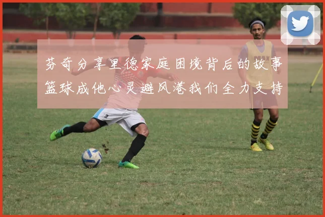 芬奇分享里德家庭困境背后的故事篮球成他心灵避风港我们全力支持与陪伴