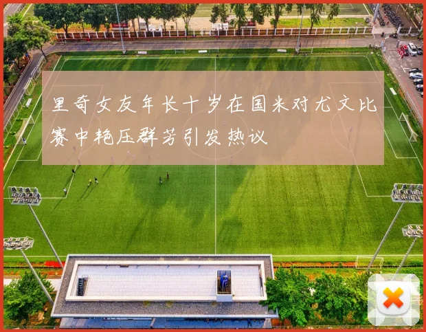 里奇女友年长十岁在国米对尤文比赛中艳压群芳引发热议