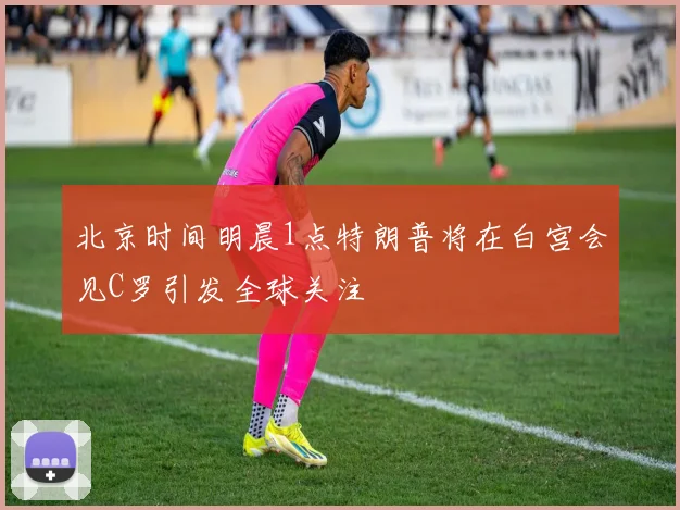 北京时间明晨1点特朗普将在白宫会见C罗引发全球关注