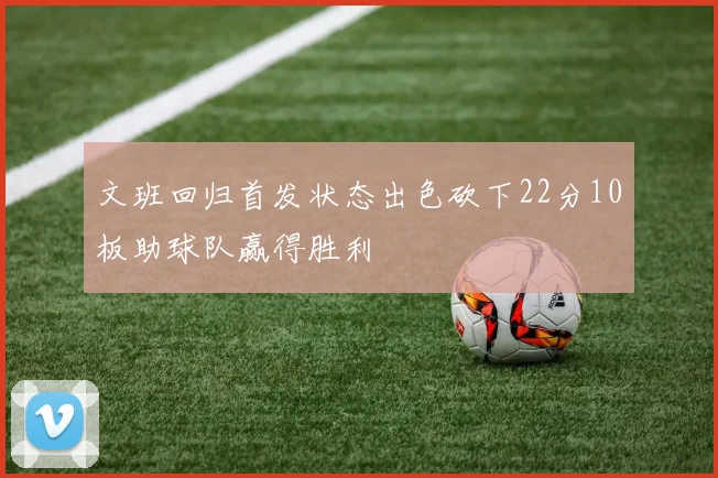 文班回归首发状态出色砍下22分10板助球队赢得胜利