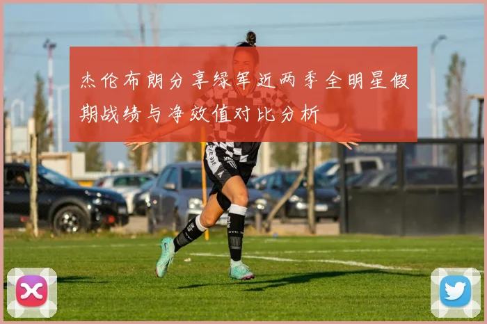 杰伦布朗分享绿军近两季全明星假期战绩与净效值对比分析