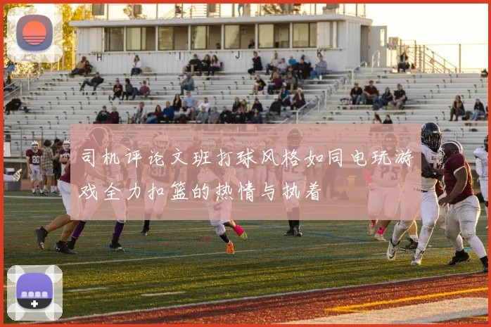 司机评论文班打球风格如同电玩游戏全力扣篮的热情与执着