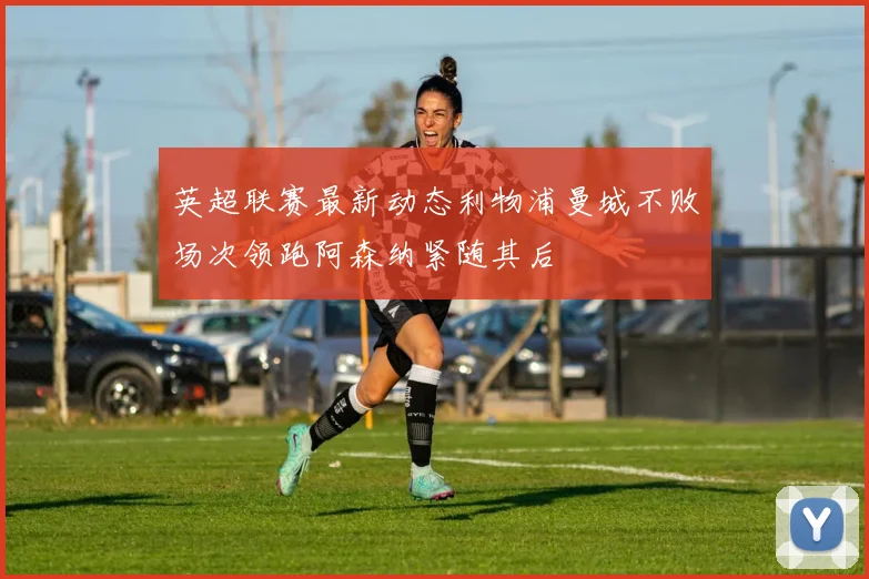 英超联赛最新动态利物浦曼城不败场次领跑阿森纳紧随其后