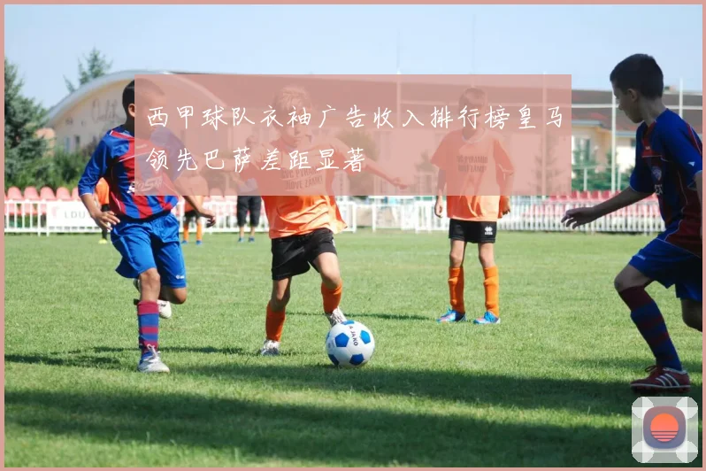 西甲球队衣袖广告收入排行榜皇马领先巴萨差距显著