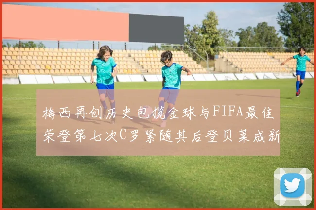 梅西再创历史包揽金球与FIFA最佳荣登第七次C罗紧随其后登贝莱成新星