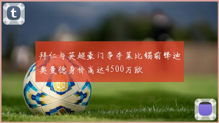拜仁与英超豪门争夺莱比锡前锋迪奥曼德身价高达4500万欧