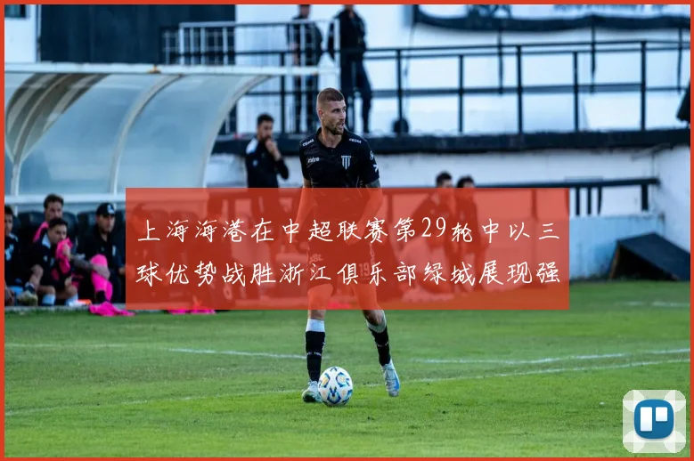上海海港在中超联赛第29轮中以三球优势战胜浙江俱乐部绿城展现强劲实力