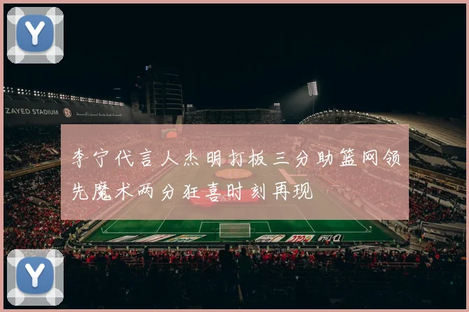 李宁代言人杰明打板三分助篮网领先魔术两分狂喜时刻再现