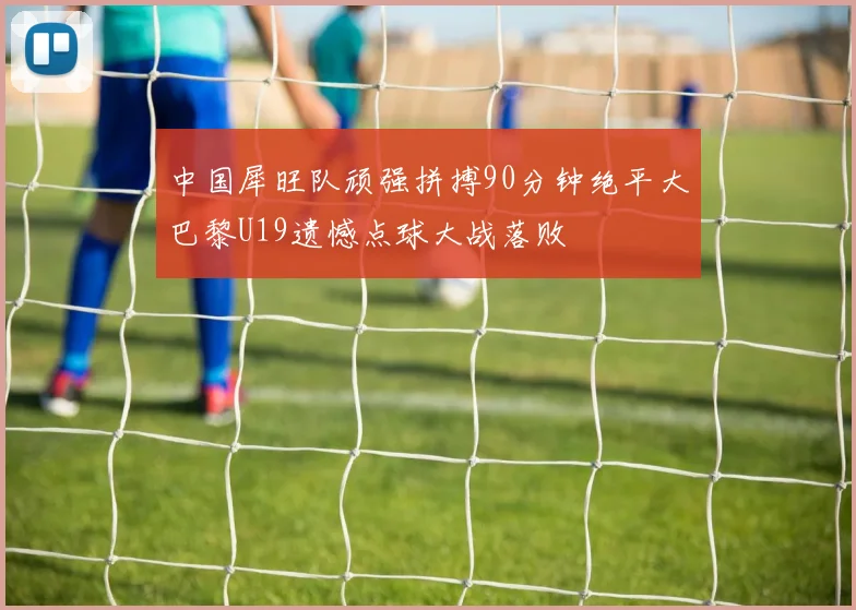 中国犀旺队顽强拼搏90分钟绝平大巴黎U19遗憾点球大战落败